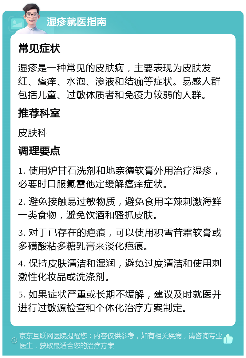 湿疹就医指南 常见症状 湿疹是一种常见的皮肤病，主要表现为皮肤发红、瘙痒、水泡、渗液和结痂等症状。易感人群包括儿童、过敏体质者和免疫力较弱的人群。 推荐科室 皮肤科 调理要点 1. 使用炉甘石洗剂和地奈德软膏外用治疗湿疹，必要时口服氯雷他定缓解瘙痒症状。 2. 避免接触易过敏物质，避免食用辛辣刺激海鲜一类食物，避免饮酒和骚抓皮肤。 3. 对于已存在的疤痕，可以使用积雪苷霜软膏或多磺酸粘多糖乳膏来淡化疤痕。 4. 保持皮肤清洁和湿润，避免过度清洁和使用刺激性化妆品或洗涤剂。 5. 如果症状严重或长期不缓解，建议及时就医并进行过敏源检查和个体化治疗方案制定。