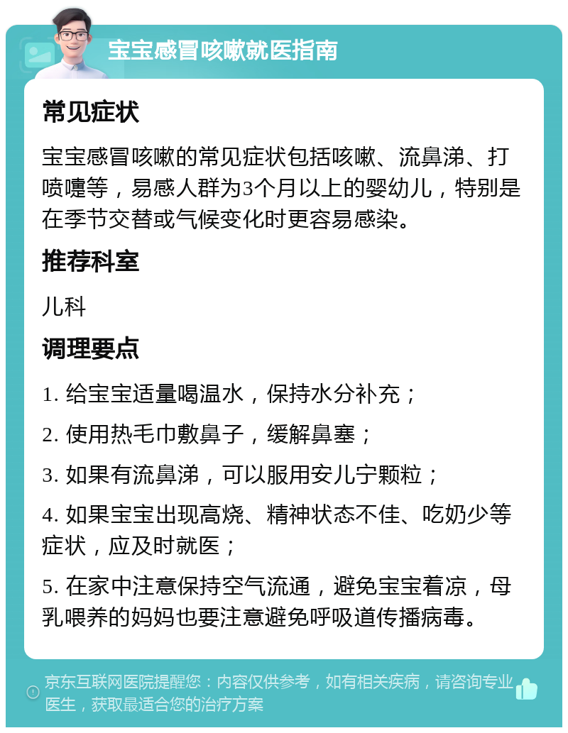 宝宝感冒咳嗽就医指南 常见症状 宝宝感冒咳嗽的常见症状包括咳嗽、流鼻涕、打喷嚏等，易感人群为3个月以上的婴幼儿，特别是在季节交替或气候变化时更容易感染。 推荐科室 儿科 调理要点 1. 给宝宝适量喝温水，保持水分补充； 2. 使用热毛巾敷鼻子，缓解鼻塞； 3. 如果有流鼻涕，可以服用安儿宁颗粒； 4. 如果宝宝出现高烧、精神状态不佳、吃奶少等症状，应及时就医； 5. 在家中注意保持空气流通，避免宝宝着凉，母乳喂养的妈妈也要注意避免呼吸道传播病毒。