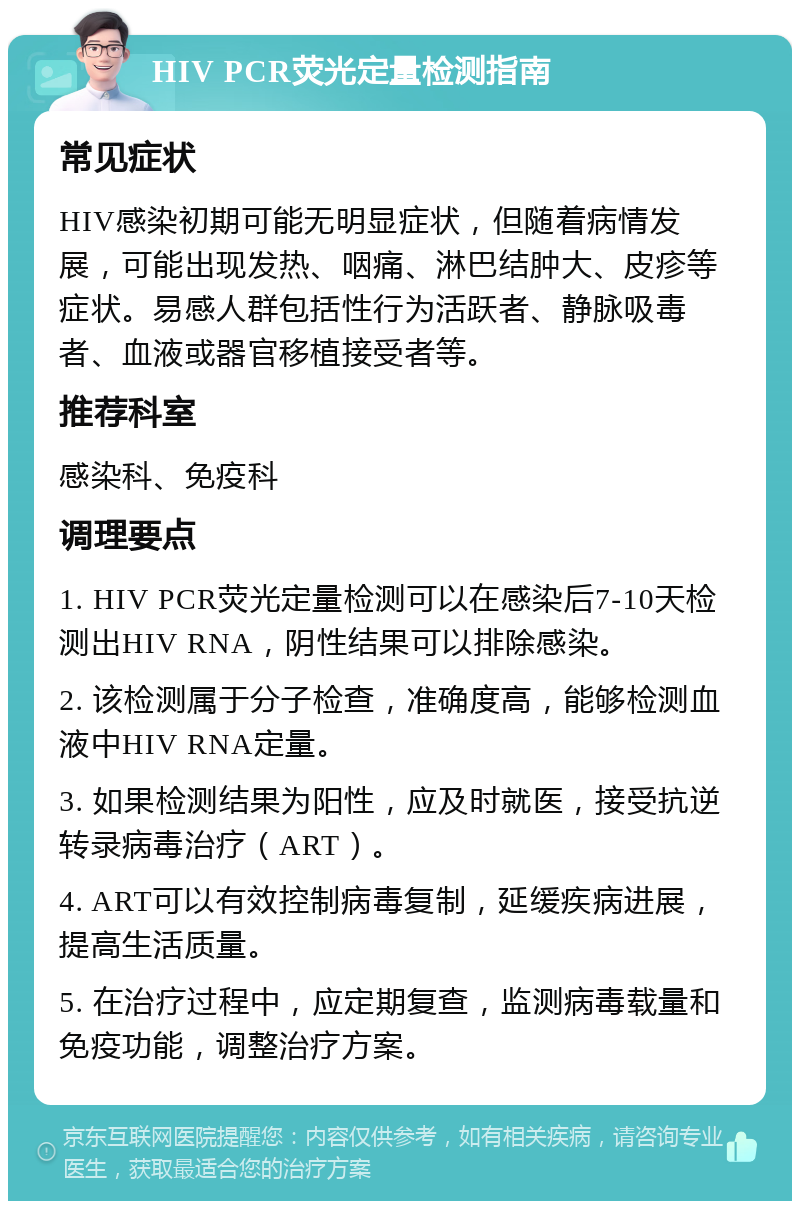 HIV PCR荧光定量检测指南 常见症状 HIV感染初期可能无明显症状，但随着病情发展，可能出现发热、咽痛、淋巴结肿大、皮疹等症状。易感人群包括性行为活跃者、静脉吸毒者、血液或器官移植接受者等。 推荐科室 感染科、免疫科 调理要点 1. HIV PCR荧光定量检测可以在感染后7-10天检测出HIV RNA，阴性结果可以排除感染。 2. 该检测属于分子检查，准确度高，能够检测血液中HIV RNA定量。 3. 如果检测结果为阳性，应及时就医，接受抗逆转录病毒治疗（ART）。 4. ART可以有效控制病毒复制，延缓疾病进展，提高生活质量。 5. 在治疗过程中，应定期复查，监测病毒载量和免疫功能，调整治疗方案。