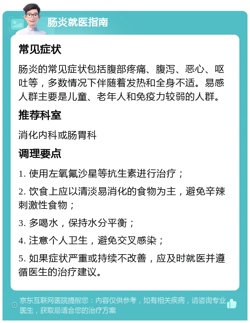 肠炎就医指南 常见症状 肠炎的常见症状包括腹部疼痛、腹泻、恶心、呕吐等，多数情况下伴随着发热和全身不适。易感人群主要是儿童、老年人和免疫力较弱的人群。 推荐科室 消化内科或肠胃科 调理要点 1. 使用左氧氟沙星等抗生素进行治疗； 2. 饮食上应以清淡易消化的食物为主，避免辛辣刺激性食物； 3. 多喝水，保持水分平衡； 4. 注意个人卫生，避免交叉感染； 5. 如果症状严重或持续不改善，应及时就医并遵循医生的治疗建议。