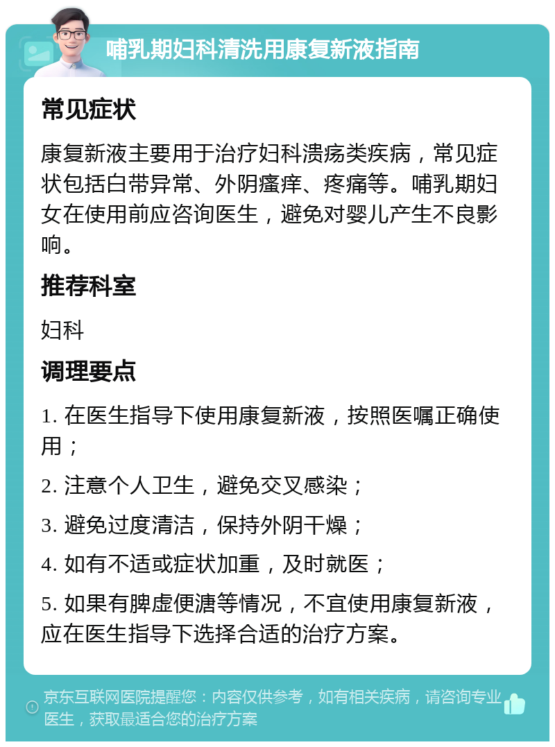 哺乳期妇科清洗用康复新液指南 常见症状 康复新液主要用于治疗妇科溃疡类疾病，常见症状包括白带异常、外阴瘙痒、疼痛等。哺乳期妇女在使用前应咨询医生，避免对婴儿产生不良影响。 推荐科室 妇科 调理要点 1. 在医生指导下使用康复新液，按照医嘱正确使用； 2. 注意个人卫生，避免交叉感染； 3. 避免过度清洁，保持外阴干燥； 4. 如有不适或症状加重，及时就医； 5. 如果有脾虚便溏等情况，不宜使用康复新液，应在医生指导下选择合适的治疗方案。