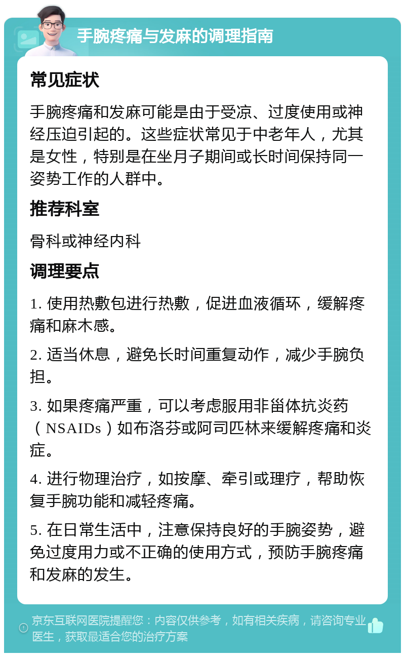 手腕疼痛与发麻的调理指南 常见症状 手腕疼痛和发麻可能是由于受凉、过度使用或神经压迫引起的。这些症状常见于中老年人，尤其是女性，特别是在坐月子期间或长时间保持同一姿势工作的人群中。 推荐科室 骨科或神经内科 调理要点 1. 使用热敷包进行热敷，促进血液循环，缓解疼痛和麻木感。 2. 适当休息，避免长时间重复动作，减少手腕负担。 3. 如果疼痛严重，可以考虑服用非甾体抗炎药（NSAIDs）如布洛芬或阿司匹林来缓解疼痛和炎症。 4. 进行物理治疗，如按摩、牵引或理疗，帮助恢复手腕功能和减轻疼痛。 5. 在日常生活中，注意保持良好的手腕姿势，避免过度用力或不正确的使用方式，预防手腕疼痛和发麻的发生。