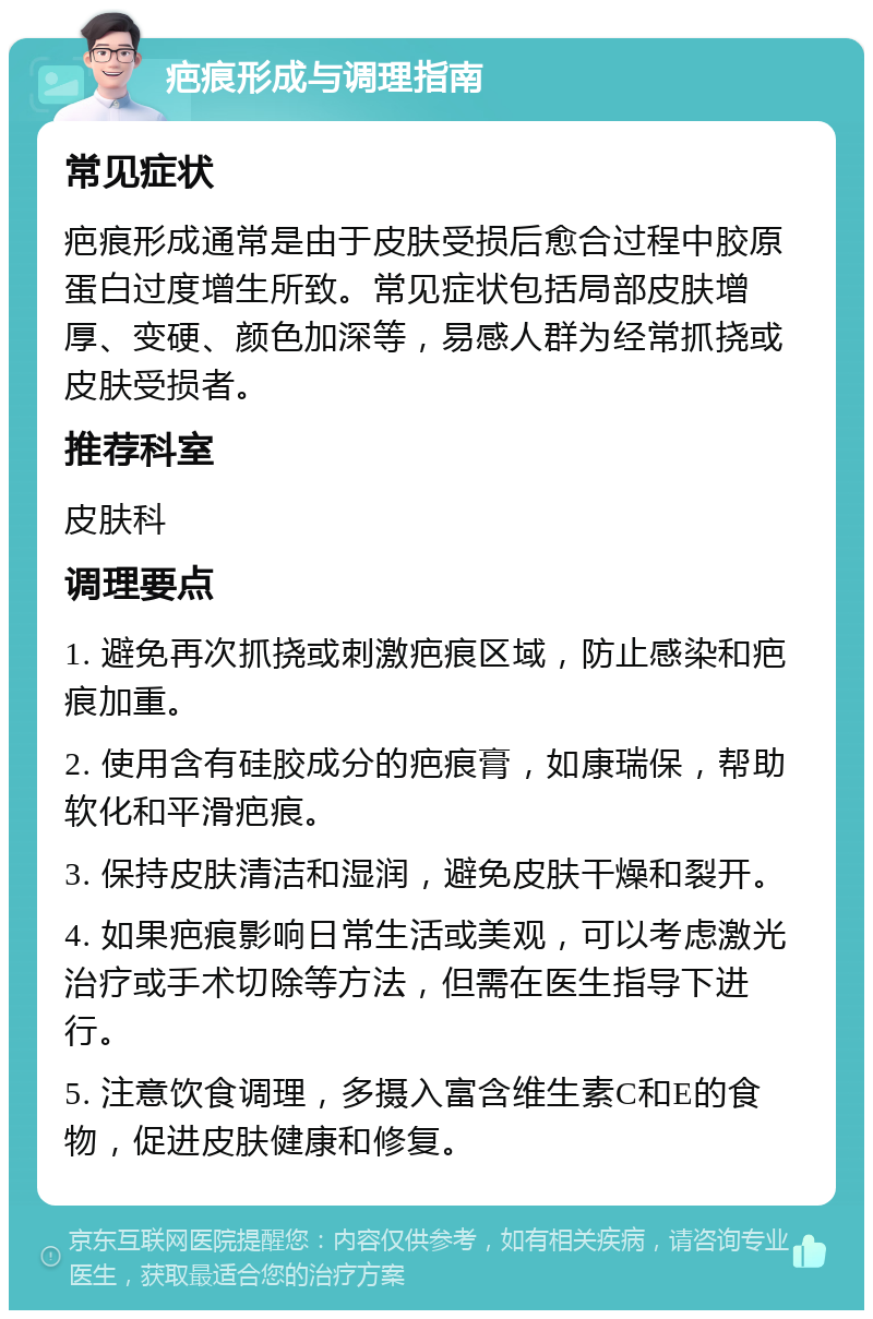 疤痕形成与调理指南 常见症状 疤痕形成通常是由于皮肤受损后愈合过程中胶原蛋白过度增生所致。常见症状包括局部皮肤增厚、变硬、颜色加深等，易感人群为经常抓挠或皮肤受损者。 推荐科室 皮肤科 调理要点 1. 避免再次抓挠或刺激疤痕区域，防止感染和疤痕加重。 2. 使用含有硅胶成分的疤痕膏，如康瑞保，帮助软化和平滑疤痕。 3. 保持皮肤清洁和湿润，避免皮肤干燥和裂开。 4. 如果疤痕影响日常生活或美观，可以考虑激光治疗或手术切除等方法，但需在医生指导下进行。 5. 注意饮食调理，多摄入富含维生素C和E的食物，促进皮肤健康和修复。