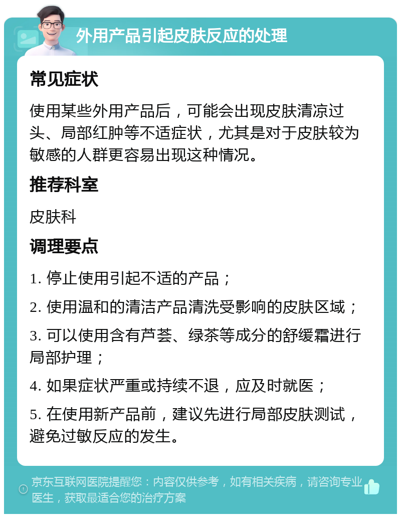 外用产品引起皮肤反应的处理 常见症状 使用某些外用产品后，可能会出现皮肤清凉过头、局部红肿等不适症状，尤其是对于皮肤较为敏感的人群更容易出现这种情况。 推荐科室 皮肤科 调理要点 1. 停止使用引起不适的产品； 2. 使用温和的清洁产品清洗受影响的皮肤区域； 3. 可以使用含有芦荟、绿茶等成分的舒缓霜进行局部护理； 4. 如果症状严重或持续不退，应及时就医； 5. 在使用新产品前，建议先进行局部皮肤测试，避免过敏反应的发生。