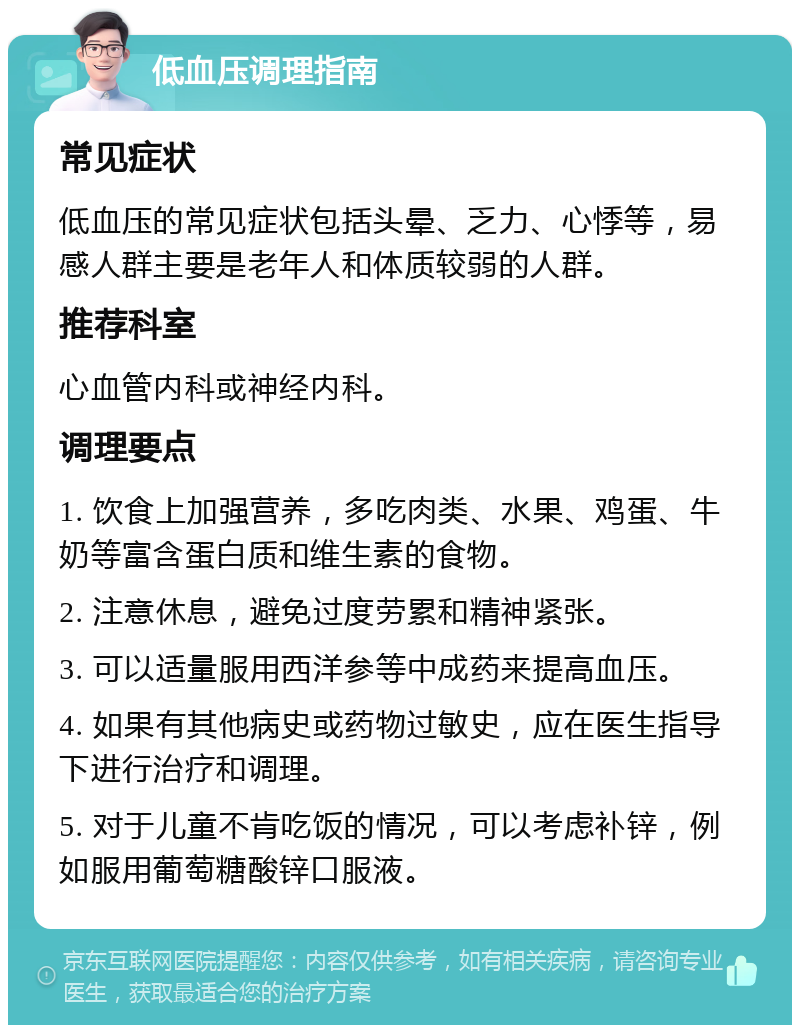 低血压调理指南 常见症状 低血压的常见症状包括头晕、乏力、心悸等，易感人群主要是老年人和体质较弱的人群。 推荐科室 心血管内科或神经内科。 调理要点 1. 饮食上加强营养，多吃肉类、水果、鸡蛋、牛奶等富含蛋白质和维生素的食物。 2. 注意休息，避免过度劳累和精神紧张。 3. 可以适量服用西洋参等中成药来提高血压。 4. 如果有其他病史或药物过敏史，应在医生指导下进行治疗和调理。 5. 对于儿童不肯吃饭的情况，可以考虑补锌，例如服用葡萄糖酸锌口服液。