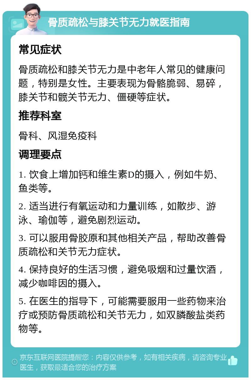 骨质疏松与膝关节无力就医指南 常见症状 骨质疏松和膝关节无力是中老年人常见的健康问题，特别是女性。主要表现为骨骼脆弱、易碎，膝关节和髋关节无力、僵硬等症状。 推荐科室 骨科、风湿免疫科 调理要点 1. 饮食上增加钙和维生素D的摄入，例如牛奶、鱼类等。 2. 适当进行有氧运动和力量训练，如散步、游泳、瑜伽等，避免剧烈运动。 3. 可以服用骨胶原和其他相关产品，帮助改善骨质疏松和关节无力症状。 4. 保持良好的生活习惯，避免吸烟和过量饮酒，减少咖啡因的摄入。 5. 在医生的指导下，可能需要服用一些药物来治疗或预防骨质疏松和关节无力，如双膦酸盐类药物等。