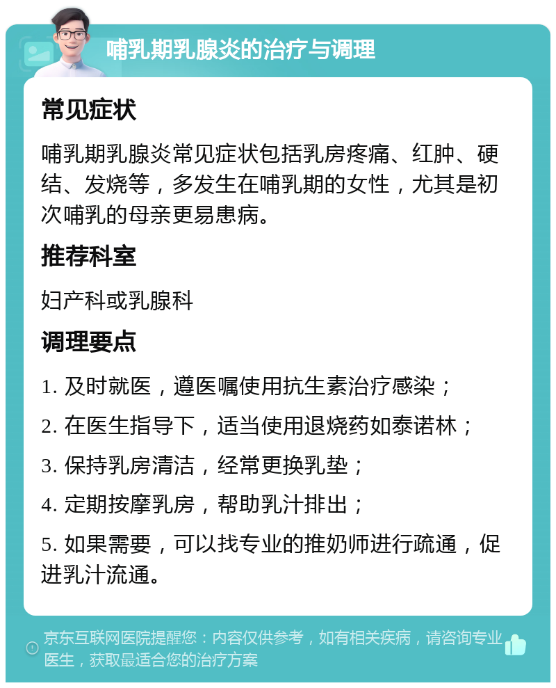 哺乳期乳腺炎的治疗与调理 常见症状 哺乳期乳腺炎常见症状包括乳房疼痛、红肿、硬结、发烧等，多发生在哺乳期的女性，尤其是初次哺乳的母亲更易患病。 推荐科室 妇产科或乳腺科 调理要点 1. 及时就医，遵医嘱使用抗生素治疗感染； 2. 在医生指导下，适当使用退烧药如泰诺林； 3. 保持乳房清洁，经常更换乳垫； 4. 定期按摩乳房，帮助乳汁排出； 5. 如果需要，可以找专业的推奶师进行疏通，促进乳汁流通。