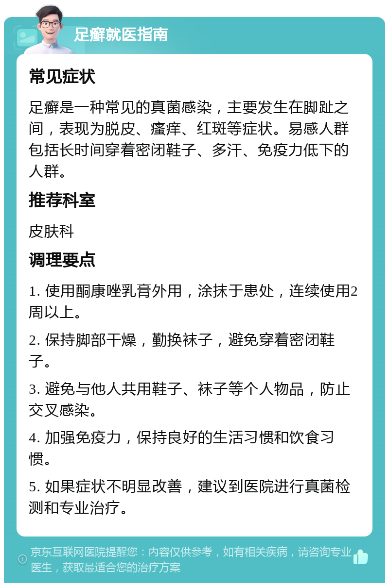 足癣就医指南 常见症状 足癣是一种常见的真菌感染，主要发生在脚趾之间，表现为脱皮、瘙痒、红斑等症状。易感人群包括长时间穿着密闭鞋子、多汗、免疫力低下的人群。 推荐科室 皮肤科 调理要点 1. 使用酮康唑乳膏外用，涂抹于患处，连续使用2周以上。 2. 保持脚部干燥，勤换袜子，避免穿着密闭鞋子。 3. 避免与他人共用鞋子、袜子等个人物品，防止交叉感染。 4. 加强免疫力，保持良好的生活习惯和饮食习惯。 5. 如果症状不明显改善，建议到医院进行真菌检测和专业治疗。