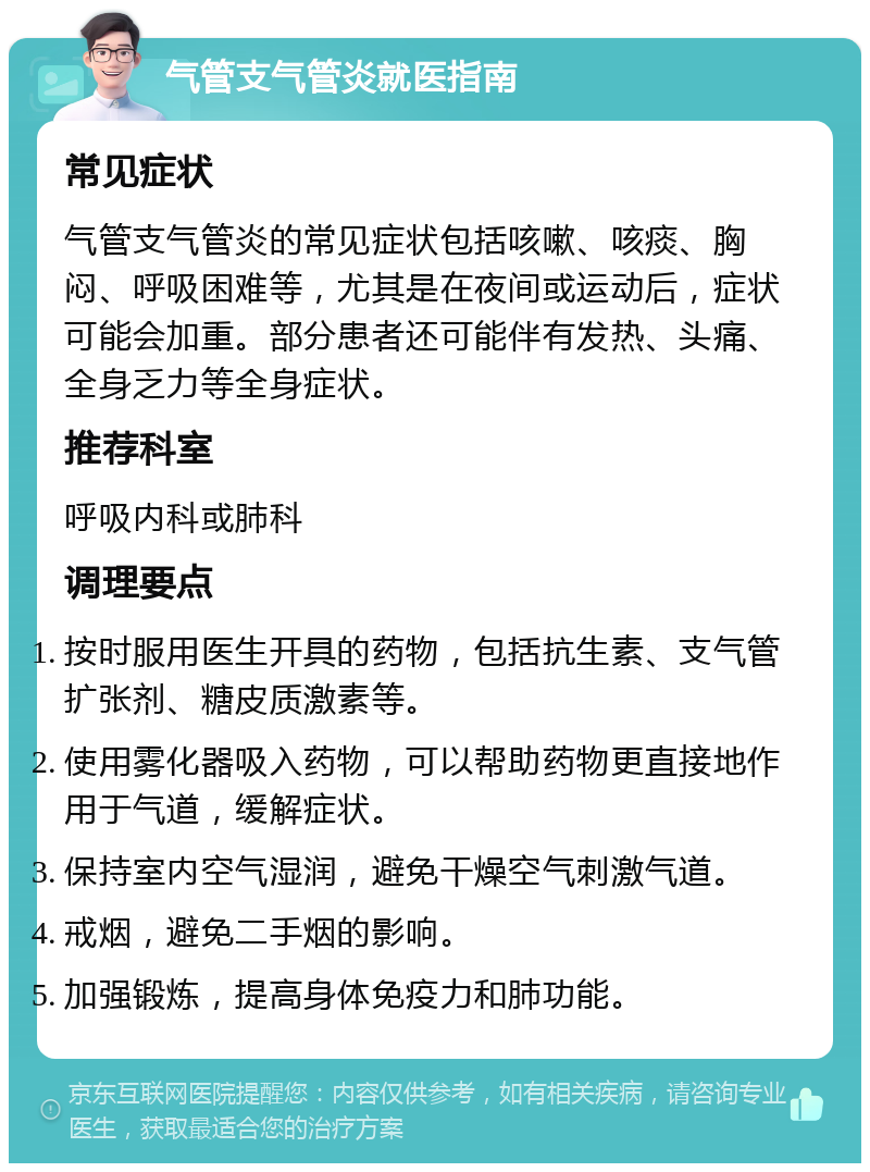 气管支气管炎就医指南 常见症状 气管支气管炎的常见症状包括咳嗽、咳痰、胸闷、呼吸困难等，尤其是在夜间或运动后，症状可能会加重。部分患者还可能伴有发热、头痛、全身乏力等全身症状。 推荐科室 呼吸内科或肺科 调理要点 按时服用医生开具的药物，包括抗生素、支气管扩张剂、糖皮质激素等。 使用雾化器吸入药物，可以帮助药物更直接地作用于气道，缓解症状。 保持室内空气湿润，避免干燥空气刺激气道。 戒烟，避免二手烟的影响。 加强锻炼，提高身体免疫力和肺功能。