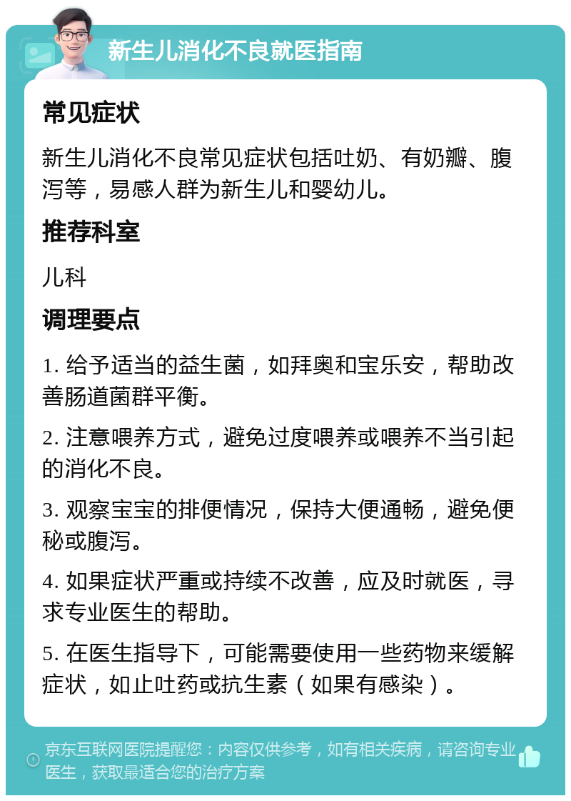 新生儿消化不良就医指南 常见症状 新生儿消化不良常见症状包括吐奶、有奶瓣、腹泻等，易感人群为新生儿和婴幼儿。 推荐科室 儿科 调理要点 1. 给予适当的益生菌，如拜奥和宝乐安，帮助改善肠道菌群平衡。 2. 注意喂养方式，避免过度喂养或喂养不当引起的消化不良。 3. 观察宝宝的排便情况，保持大便通畅，避免便秘或腹泻。 4. 如果症状严重或持续不改善，应及时就医，寻求专业医生的帮助。 5. 在医生指导下，可能需要使用一些药物来缓解症状，如止吐药或抗生素（如果有感染）。