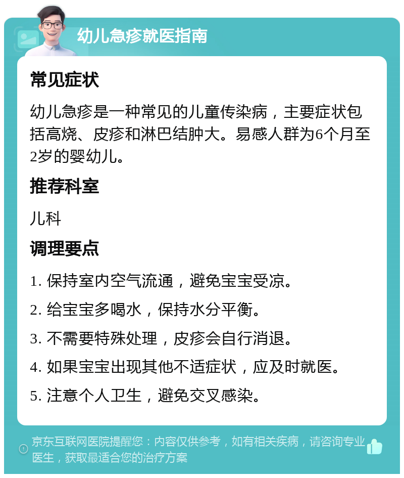 幼儿急疹就医指南 常见症状 幼儿急疹是一种常见的儿童传染病，主要症状包括高烧、皮疹和淋巴结肿大。易感人群为6个月至2岁的婴幼儿。 推荐科室 儿科 调理要点 1. 保持室内空气流通，避免宝宝受凉。 2. 给宝宝多喝水，保持水分平衡。 3. 不需要特殊处理，皮疹会自行消退。 4. 如果宝宝出现其他不适症状，应及时就医。 5. 注意个人卫生，避免交叉感染。