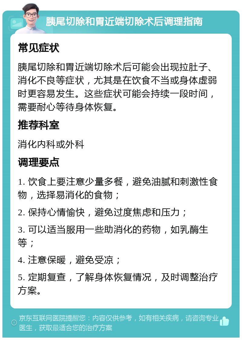 胰尾切除和胃近端切除术后调理指南 常见症状 胰尾切除和胃近端切除术后可能会出现拉肚子、消化不良等症状，尤其是在饮食不当或身体虚弱时更容易发生。这些症状可能会持续一段时间，需要耐心等待身体恢复。 推荐科室 消化内科或外科 调理要点 1. 饮食上要注意少量多餐，避免油腻和刺激性食物，选择易消化的食物； 2. 保持心情愉快，避免过度焦虑和压力； 3. 可以适当服用一些助消化的药物，如乳酶生等； 4. 注意保暖，避免受凉； 5. 定期复查，了解身体恢复情况，及时调整治疗方案。