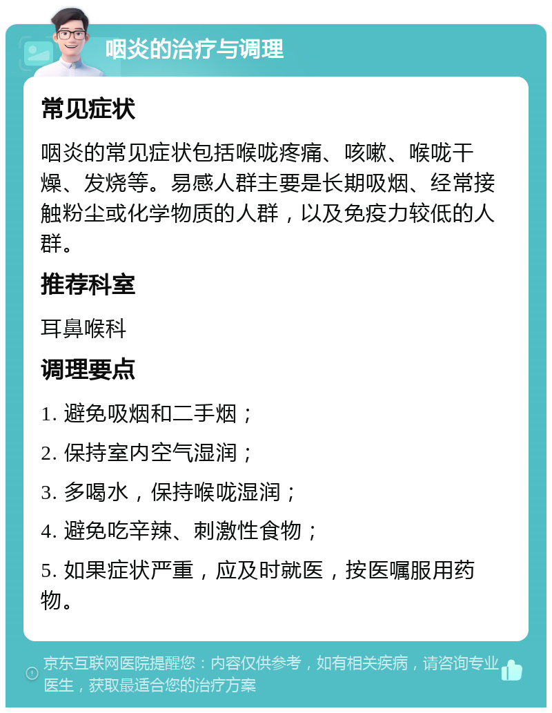 咽炎的治疗与调理 常见症状 咽炎的常见症状包括喉咙疼痛、咳嗽、喉咙干燥、发烧等。易感人群主要是长期吸烟、经常接触粉尘或化学物质的人群，以及免疫力较低的人群。 推荐科室 耳鼻喉科 调理要点 1. 避免吸烟和二手烟； 2. 保持室内空气湿润； 3. 多喝水，保持喉咙湿润； 4. 避免吃辛辣、刺激性食物； 5. 如果症状严重，应及时就医，按医嘱服用药物。