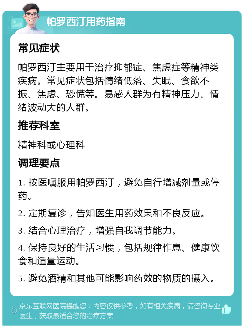 帕罗西汀用药指南 常见症状 帕罗西汀主要用于治疗抑郁症、焦虑症等精神类疾病。常见症状包括情绪低落、失眠、食欲不振、焦虑、恐慌等。易感人群为有精神压力、情绪波动大的人群。 推荐科室 精神科或心理科 调理要点 1. 按医嘱服用帕罗西汀，避免自行增减剂量或停药。 2. 定期复诊，告知医生用药效果和不良反应。 3. 结合心理治疗，增强自我调节能力。 4. 保持良好的生活习惯，包括规律作息、健康饮食和适量运动。 5. 避免酒精和其他可能影响药效的物质的摄入。