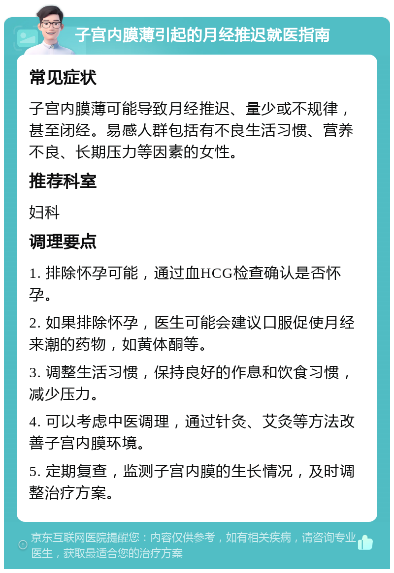 子宫内膜薄引起的月经推迟就医指南 常见症状 子宫内膜薄可能导致月经推迟、量少或不规律，甚至闭经。易感人群包括有不良生活习惯、营养不良、长期压力等因素的女性。 推荐科室 妇科 调理要点 1. 排除怀孕可能，通过血HCG检查确认是否怀孕。 2. 如果排除怀孕，医生可能会建议口服促使月经来潮的药物，如黄体酮等。 3. 调整生活习惯，保持良好的作息和饮食习惯，减少压力。 4. 可以考虑中医调理，通过针灸、艾灸等方法改善子宫内膜环境。 5. 定期复查，监测子宫内膜的生长情况，及时调整治疗方案。