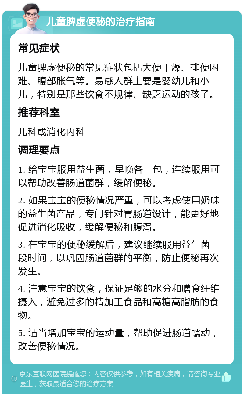 儿童脾虚便秘的治疗指南 常见症状 儿童脾虚便秘的常见症状包括大便干燥、排便困难、腹部胀气等。易感人群主要是婴幼儿和小儿，特别是那些饮食不规律、缺乏运动的孩子。 推荐科室 儿科或消化内科 调理要点 1. 给宝宝服用益生菌，早晚各一包，连续服用可以帮助改善肠道菌群，缓解便秘。 2. 如果宝宝的便秘情况严重，可以考虑使用奶味的益生菌产品，专门针对胃肠道设计，能更好地促进消化吸收，缓解便秘和腹泻。 3. 在宝宝的便秘缓解后，建议继续服用益生菌一段时间，以巩固肠道菌群的平衡，防止便秘再次发生。 4. 注意宝宝的饮食，保证足够的水分和膳食纤维摄入，避免过多的精加工食品和高糖高脂肪的食物。 5. 适当增加宝宝的运动量，帮助促进肠道蠕动，改善便秘情况。