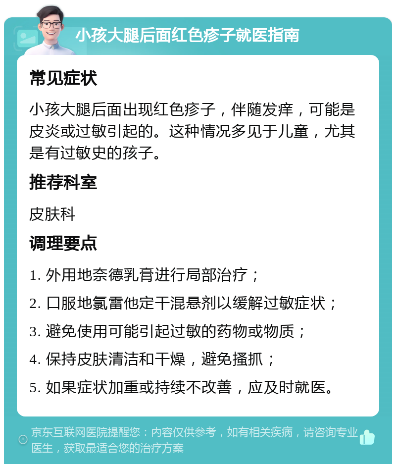 小孩大腿后面红色疹子就医指南 常见症状 小孩大腿后面出现红色疹子，伴随发痒，可能是皮炎或过敏引起的。这种情况多见于儿童，尤其是有过敏史的孩子。 推荐科室 皮肤科 调理要点 1. 外用地奈德乳膏进行局部治疗； 2. 口服地氯雷他定干混悬剂以缓解过敏症状； 3. 避免使用可能引起过敏的药物或物质； 4. 保持皮肤清洁和干燥，避免搔抓； 5. 如果症状加重或持续不改善，应及时就医。