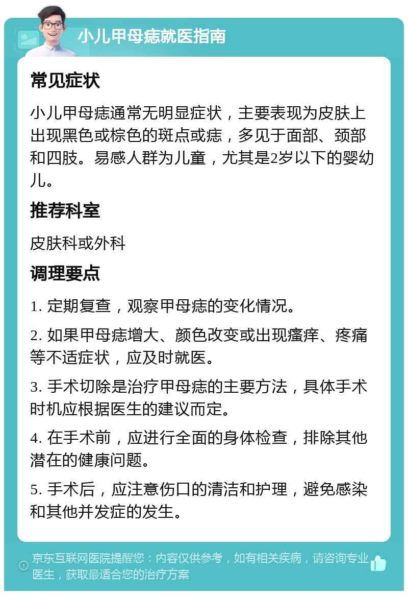 小儿甲母痣就医指南 常见症状 小儿甲母痣通常无明显症状，主要表现为皮肤上出现黑色或棕色的斑点或痣，多见于面部、颈部和四肢。易感人群为儿童，尤其是2岁以下的婴幼儿。 推荐科室 皮肤科或外科 调理要点 1. 定期复查，观察甲母痣的变化情况。 2. 如果甲母痣增大、颜色改变或出现瘙痒、疼痛等不适症状，应及时就医。 3. 手术切除是治疗甲母痣的主要方法，具体手术时机应根据医生的建议而定。 4. 在手术前，应进行全面的身体检查，排除其他潜在的健康问题。 5. 手术后，应注意伤口的清洁和护理，避免感染和其他并发症的发生。