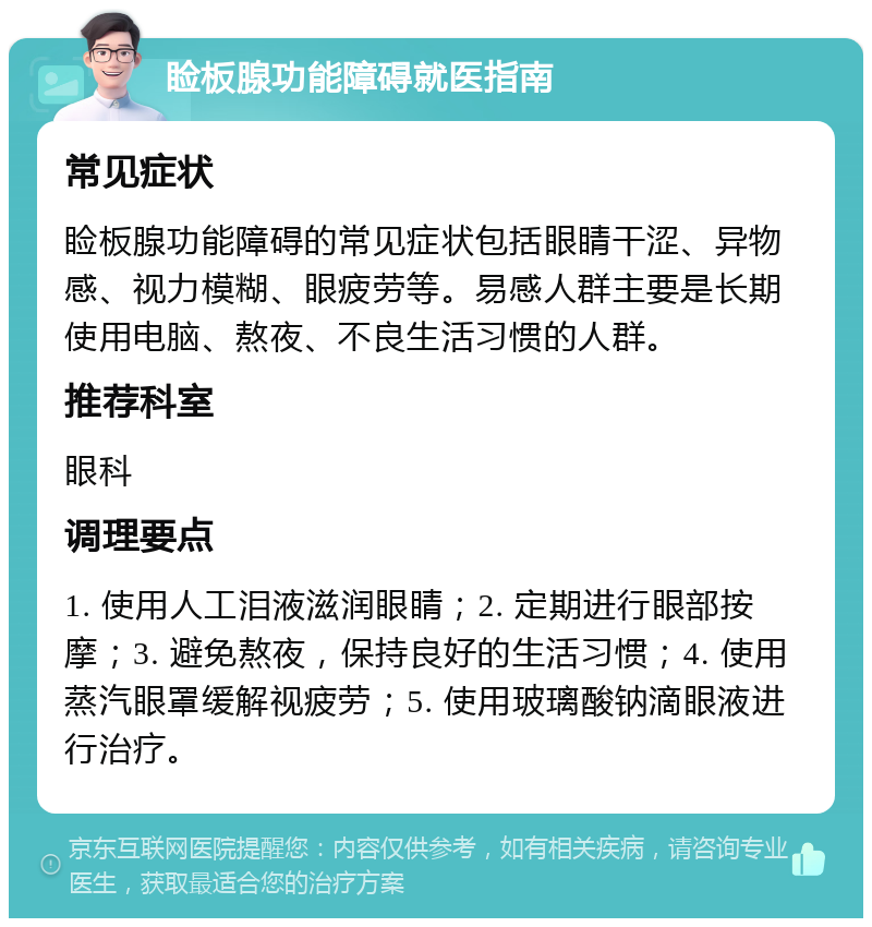 睑板腺功能障碍就医指南 常见症状 睑板腺功能障碍的常见症状包括眼睛干涩、异物感、视力模糊、眼疲劳等。易感人群主要是长期使用电脑、熬夜、不良生活习惯的人群。 推荐科室 眼科 调理要点 1. 使用人工泪液滋润眼睛；2. 定期进行眼部按摩；3. 避免熬夜，保持良好的生活习惯；4. 使用蒸汽眼罩缓解视疲劳；5. 使用玻璃酸钠滴眼液进行治疗。