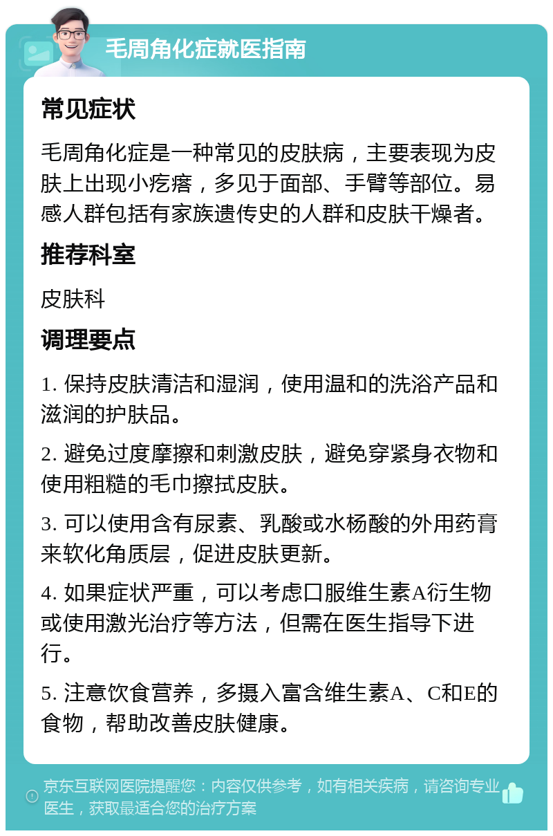 毛周角化症就医指南 常见症状 毛周角化症是一种常见的皮肤病，主要表现为皮肤上出现小疙瘩，多见于面部、手臂等部位。易感人群包括有家族遗传史的人群和皮肤干燥者。 推荐科室 皮肤科 调理要点 1. 保持皮肤清洁和湿润，使用温和的洗浴产品和滋润的护肤品。 2. 避免过度摩擦和刺激皮肤，避免穿紧身衣物和使用粗糙的毛巾擦拭皮肤。 3. 可以使用含有尿素、乳酸或水杨酸的外用药膏来软化角质层，促进皮肤更新。 4. 如果症状严重，可以考虑口服维生素A衍生物或使用激光治疗等方法，但需在医生指导下进行。 5. 注意饮食营养，多摄入富含维生素A、C和E的食物，帮助改善皮肤健康。