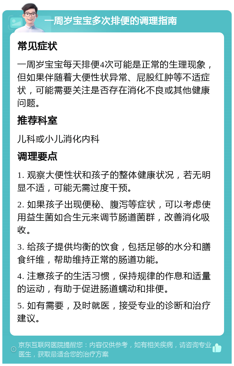 一周岁宝宝多次排便的调理指南 常见症状 一周岁宝宝每天排便4次可能是正常的生理现象，但如果伴随着大便性状异常、屁股红肿等不适症状，可能需要关注是否存在消化不良或其他健康问题。 推荐科室 儿科或小儿消化内科 调理要点 1. 观察大便性状和孩子的整体健康状况，若无明显不适，可能无需过度干预。 2. 如果孩子出现便秘、腹泻等症状，可以考虑使用益生菌如合生元来调节肠道菌群，改善消化吸收。 3. 给孩子提供均衡的饮食，包括足够的水分和膳食纤维，帮助维持正常的肠道功能。 4. 注意孩子的生活习惯，保持规律的作息和适量的运动，有助于促进肠道蠕动和排便。 5. 如有需要，及时就医，接受专业的诊断和治疗建议。