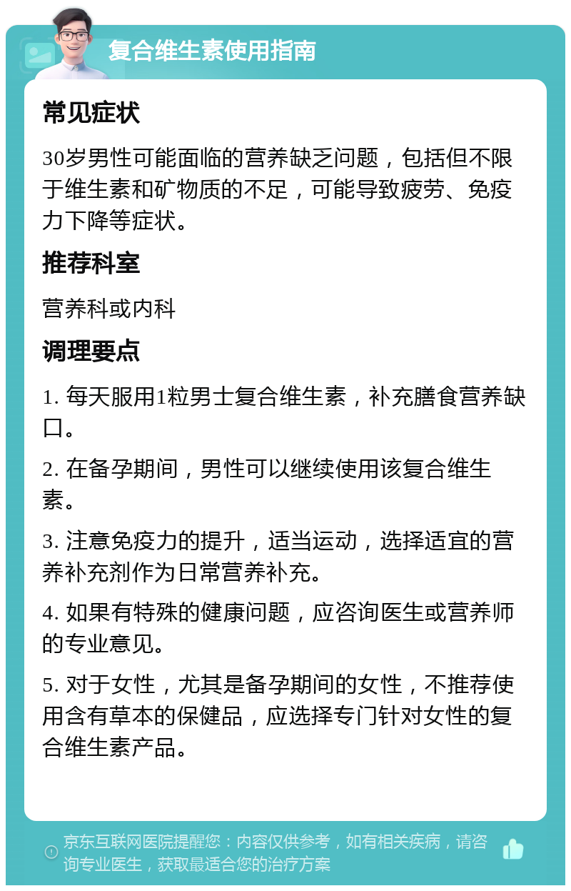 复合维生素使用指南 常见症状 30岁男性可能面临的营养缺乏问题，包括但不限于维生素和矿物质的不足，可能导致疲劳、免疫力下降等症状。 推荐科室 营养科或内科 调理要点 1. 每天服用1粒男士复合维生素，补充膳食营养缺口。 2. 在备孕期间，男性可以继续使用该复合维生素。 3. 注意免疫力的提升，适当运动，选择适宜的营养补充剂作为日常营养补充。 4. 如果有特殊的健康问题，应咨询医生或营养师的专业意见。 5. 对于女性，尤其是备孕期间的女性，不推荐使用含有草本的保健品，应选择专门针对女性的复合维生素产品。