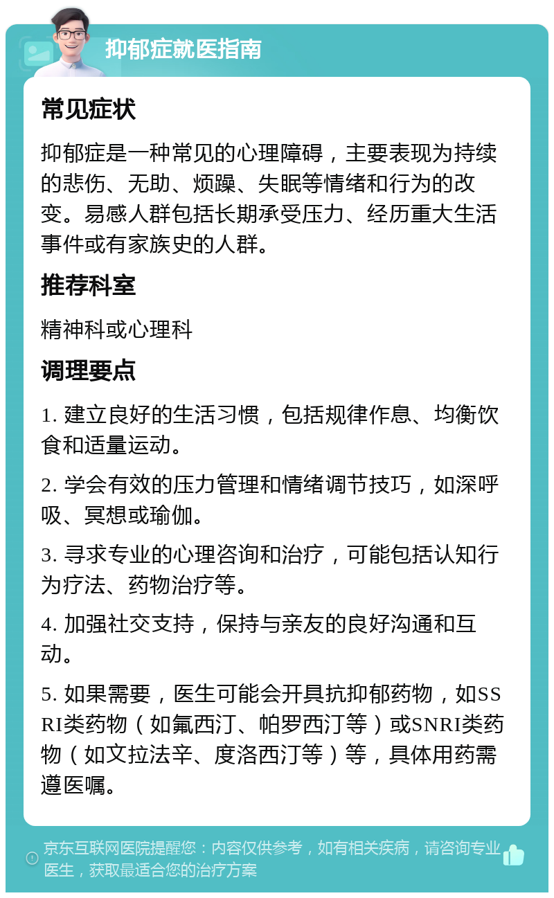 抑郁症就医指南 常见症状 抑郁症是一种常见的心理障碍，主要表现为持续的悲伤、无助、烦躁、失眠等情绪和行为的改变。易感人群包括长期承受压力、经历重大生活事件或有家族史的人群。 推荐科室 精神科或心理科 调理要点 1. 建立良好的生活习惯，包括规律作息、均衡饮食和适量运动。 2. 学会有效的压力管理和情绪调节技巧，如深呼吸、冥想或瑜伽。 3. 寻求专业的心理咨询和治疗，可能包括认知行为疗法、药物治疗等。 4. 加强社交支持，保持与亲友的良好沟通和互动。 5. 如果需要，医生可能会开具抗抑郁药物，如SSRI类药物（如氟西汀、帕罗西汀等）或SNRI类药物（如文拉法辛、度洛西汀等）等，具体用药需遵医嘱。