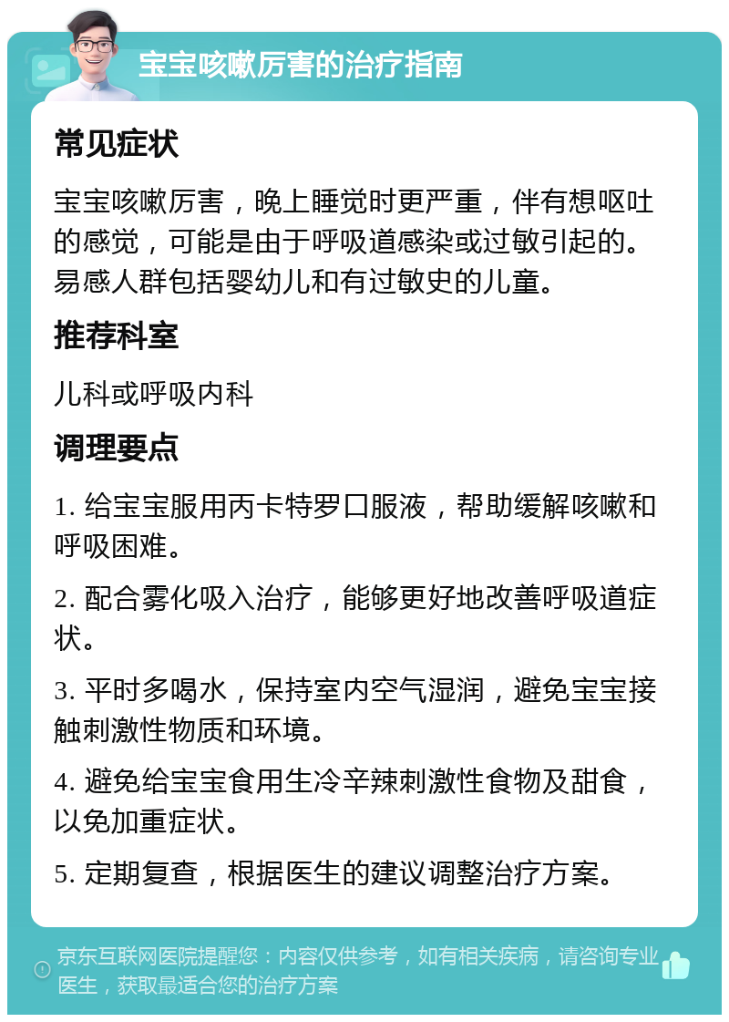 宝宝咳嗽厉害的治疗指南 常见症状 宝宝咳嗽厉害，晚上睡觉时更严重，伴有想呕吐的感觉，可能是由于呼吸道感染或过敏引起的。易感人群包括婴幼儿和有过敏史的儿童。 推荐科室 儿科或呼吸内科 调理要点 1. 给宝宝服用丙卡特罗口服液，帮助缓解咳嗽和呼吸困难。 2. 配合雾化吸入治疗，能够更好地改善呼吸道症状。 3. 平时多喝水，保持室内空气湿润，避免宝宝接触刺激性物质和环境。 4. 避免给宝宝食用生冷辛辣刺激性食物及甜食，以免加重症状。 5. 定期复查，根据医生的建议调整治疗方案。