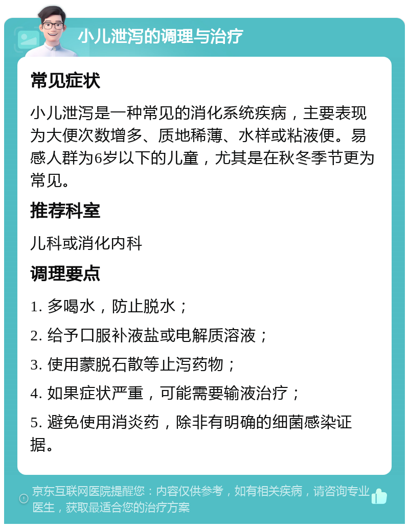 小儿泄泻的调理与治疗 常见症状 小儿泄泻是一种常见的消化系统疾病，主要表现为大便次数增多、质地稀薄、水样或粘液便。易感人群为6岁以下的儿童，尤其是在秋冬季节更为常见。 推荐科室 儿科或消化内科 调理要点 1. 多喝水，防止脱水； 2. 给予口服补液盐或电解质溶液； 3. 使用蒙脱石散等止泻药物； 4. 如果症状严重，可能需要输液治疗； 5. 避免使用消炎药，除非有明确的细菌感染证据。