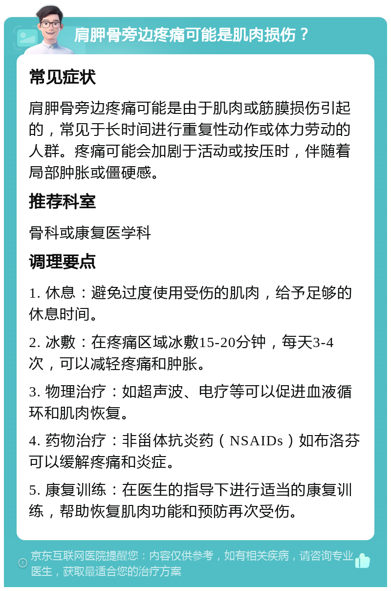 肩胛骨旁边疼痛可能是肌肉损伤？ 常见症状 肩胛骨旁边疼痛可能是由于肌肉或筋膜损伤引起的，常见于长时间进行重复性动作或体力劳动的人群。疼痛可能会加剧于活动或按压时，伴随着局部肿胀或僵硬感。 推荐科室 骨科或康复医学科 调理要点 1. 休息：避免过度使用受伤的肌肉，给予足够的休息时间。 2. 冰敷：在疼痛区域冰敷15-20分钟，每天3-4次，可以减轻疼痛和肿胀。 3. 物理治疗：如超声波、电疗等可以促进血液循环和肌肉恢复。 4. 药物治疗：非甾体抗炎药（NSAIDs）如布洛芬可以缓解疼痛和炎症。 5. 康复训练：在医生的指导下进行适当的康复训练，帮助恢复肌肉功能和预防再次受伤。