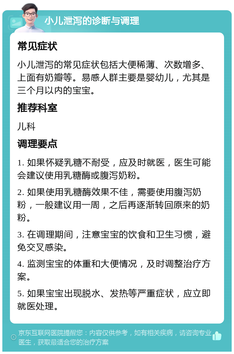 小儿泄泻的诊断与调理 常见症状 小儿泄泻的常见症状包括大便稀薄、次数增多、上面有奶瓣等。易感人群主要是婴幼儿，尤其是三个月以内的宝宝。 推荐科室 儿科 调理要点 1. 如果怀疑乳糖不耐受，应及时就医，医生可能会建议使用乳糖酶或腹泻奶粉。 2. 如果使用乳糖酶效果不佳，需要使用腹泻奶粉，一般建议用一周，之后再逐渐转回原来的奶粉。 3. 在调理期间，注意宝宝的饮食和卫生习惯，避免交叉感染。 4. 监测宝宝的体重和大便情况，及时调整治疗方案。 5. 如果宝宝出现脱水、发热等严重症状，应立即就医处理。