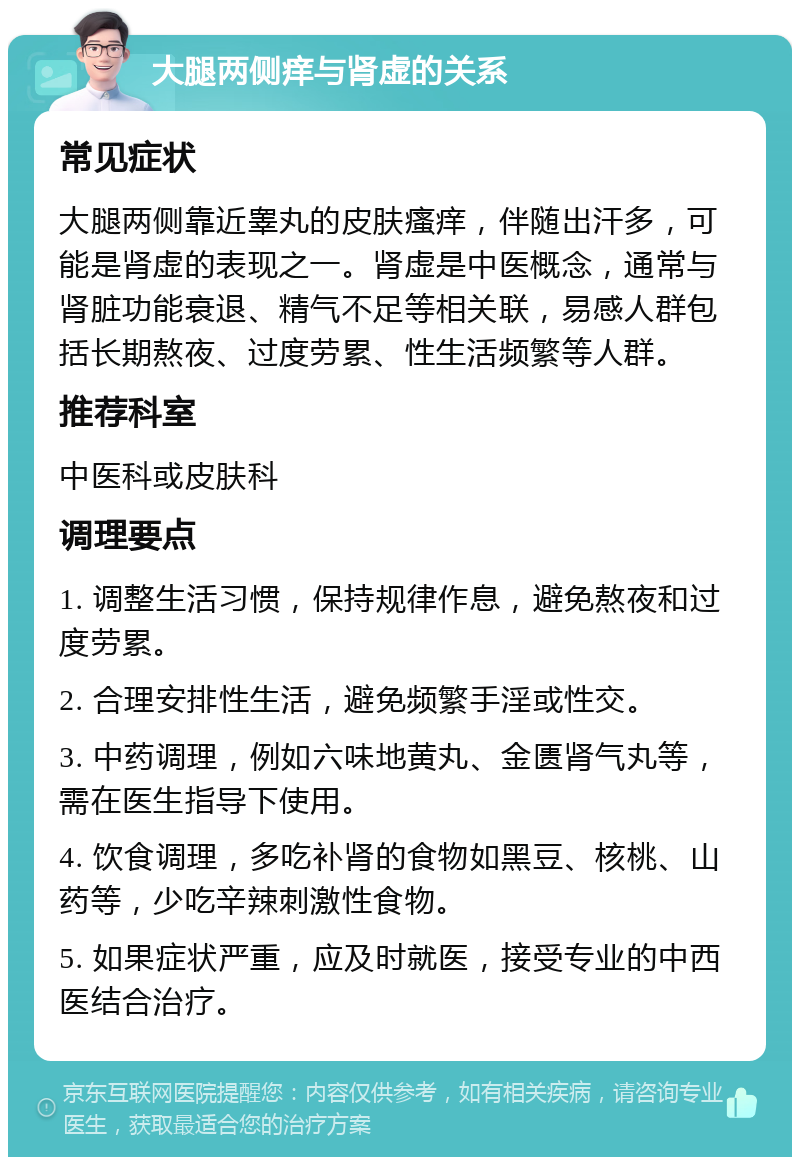 大腿两侧痒与肾虚的关系 常见症状 大腿两侧靠近睾丸的皮肤瘙痒，伴随出汗多，可能是肾虚的表现之一。肾虚是中医概念，通常与肾脏功能衰退、精气不足等相关联，易感人群包括长期熬夜、过度劳累、性生活频繁等人群。 推荐科室 中医科或皮肤科 调理要点 1. 调整生活习惯，保持规律作息，避免熬夜和过度劳累。 2. 合理安排性生活，避免频繁手淫或性交。 3. 中药调理，例如六味地黄丸、金匮肾气丸等，需在医生指导下使用。 4. 饮食调理，多吃补肾的食物如黑豆、核桃、山药等，少吃辛辣刺激性食物。 5. 如果症状严重，应及时就医，接受专业的中西医结合治疗。