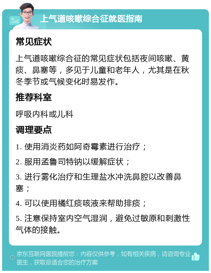 上气道咳嗽综合征就医指南 常见症状 上气道咳嗽综合征的常见症状包括夜间咳嗽、黄痰、鼻塞等，多见于儿童和老年人，尤其是在秋冬季节或气候变化时易发作。 推荐科室 呼吸内科或儿科 调理要点 1. 使用消炎药如阿奇霉素进行治疗； 2. 服用孟鲁司特钠以缓解症状； 3. 进行雾化治疗和生理盐水冲洗鼻腔以改善鼻塞； 4. 可以使用橘红痰咳液来帮助排痰； 5. 注意保持室内空气湿润，避免过敏原和刺激性气体的接触。