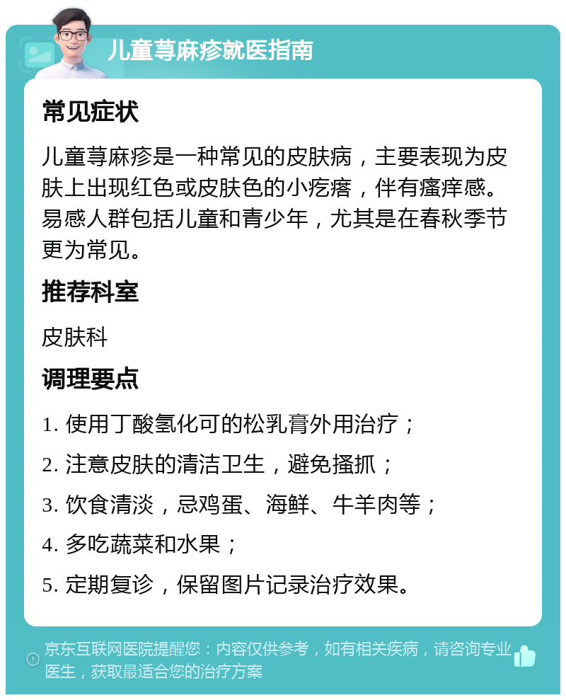 儿童荨麻疹就医指南 常见症状 儿童荨麻疹是一种常见的皮肤病，主要表现为皮肤上出现红色或皮肤色的小疙瘩，伴有瘙痒感。易感人群包括儿童和青少年，尤其是在春秋季节更为常见。 推荐科室 皮肤科 调理要点 1. 使用丁酸氢化可的松乳膏外用治疗； 2. 注意皮肤的清洁卫生，避免搔抓； 3. 饮食清淡，忌鸡蛋、海鲜、牛羊肉等； 4. 多吃蔬菜和水果； 5. 定期复诊，保留图片记录治疗效果。