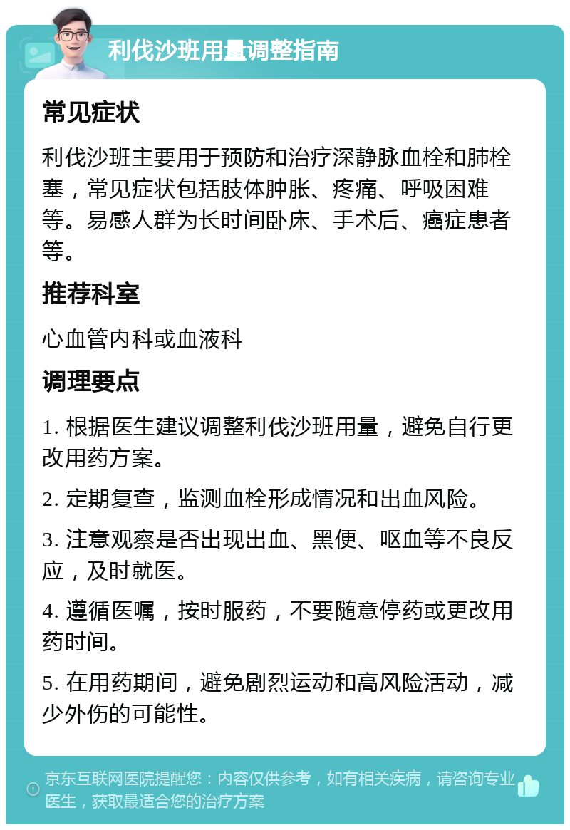 利伐沙班用量调整指南 常见症状 利伐沙班主要用于预防和治疗深静脉血栓和肺栓塞，常见症状包括肢体肿胀、疼痛、呼吸困难等。易感人群为长时间卧床、手术后、癌症患者等。 推荐科室 心血管内科或血液科 调理要点 1. 根据医生建议调整利伐沙班用量，避免自行更改用药方案。 2. 定期复查，监测血栓形成情况和出血风险。 3. 注意观察是否出现出血、黑便、呕血等不良反应，及时就医。 4. 遵循医嘱，按时服药，不要随意停药或更改用药时间。 5. 在用药期间，避免剧烈运动和高风险活动，减少外伤的可能性。