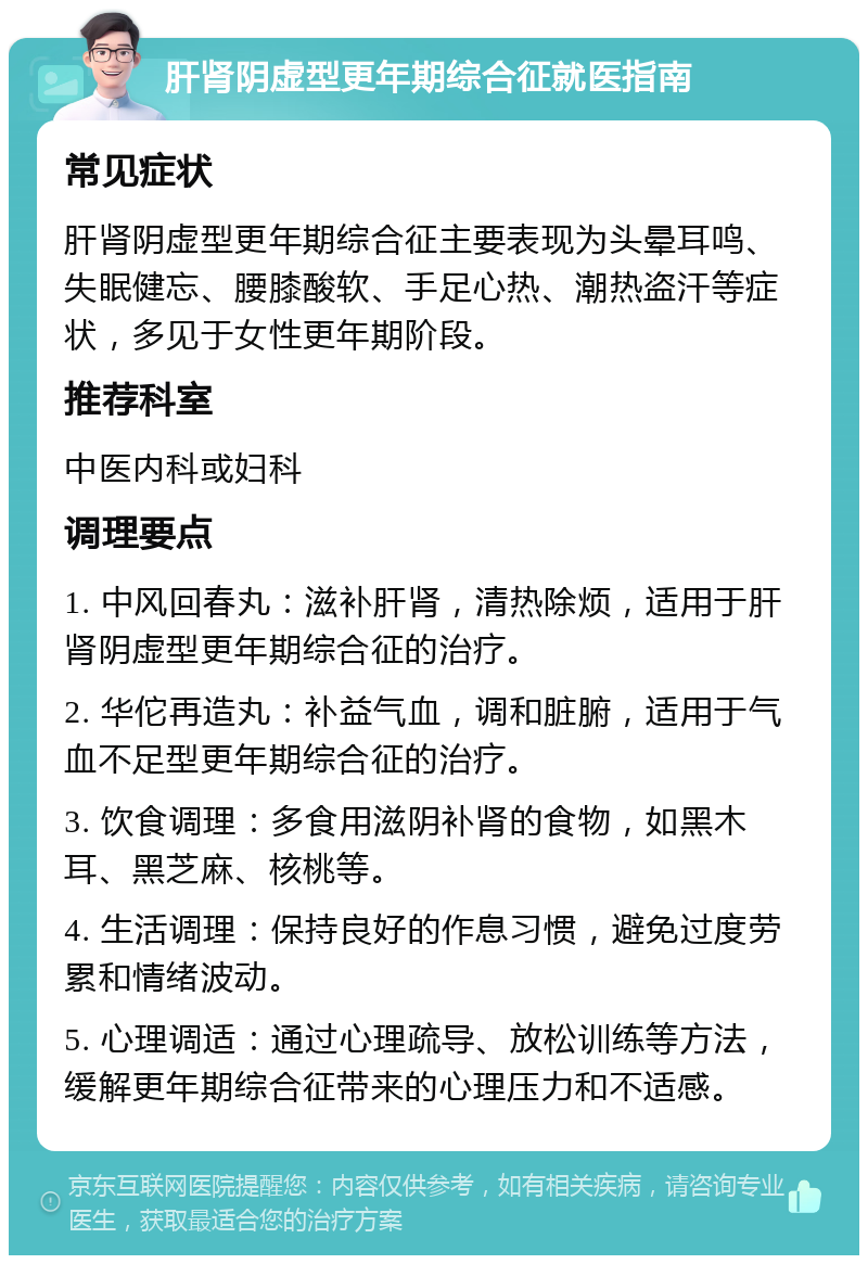 肝肾阴虚型更年期综合征就医指南 常见症状 肝肾阴虚型更年期综合征主要表现为头晕耳鸣、失眠健忘、腰膝酸软、手足心热、潮热盗汗等症状，多见于女性更年期阶段。 推荐科室 中医内科或妇科 调理要点 1. 中风回春丸：滋补肝肾，清热除烦，适用于肝肾阴虚型更年期综合征的治疗。 2. 华佗再造丸：补益气血，调和脏腑，适用于气血不足型更年期综合征的治疗。 3. 饮食调理：多食用滋阴补肾的食物，如黑木耳、黑芝麻、核桃等。 4. 生活调理：保持良好的作息习惯，避免过度劳累和情绪波动。 5. 心理调适：通过心理疏导、放松训练等方法，缓解更年期综合征带来的心理压力和不适感。