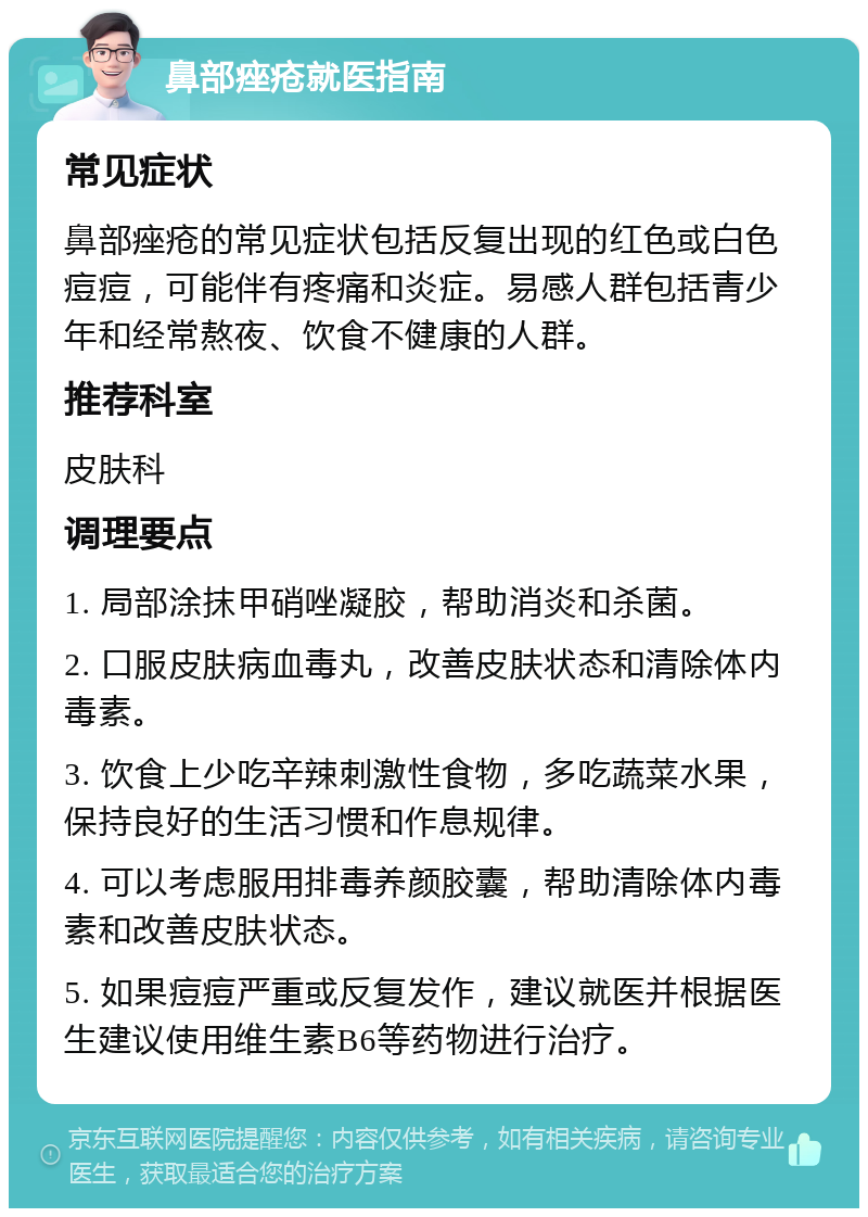 鼻部痤疮就医指南 常见症状 鼻部痤疮的常见症状包括反复出现的红色或白色痘痘，可能伴有疼痛和炎症。易感人群包括青少年和经常熬夜、饮食不健康的人群。 推荐科室 皮肤科 调理要点 1. 局部涂抹甲硝唑凝胶，帮助消炎和杀菌。 2. 口服皮肤病血毒丸，改善皮肤状态和清除体内毒素。 3. 饮食上少吃辛辣刺激性食物，多吃蔬菜水果，保持良好的生活习惯和作息规律。 4. 可以考虑服用排毒养颜胶囊，帮助清除体内毒素和改善皮肤状态。 5. 如果痘痘严重或反复发作，建议就医并根据医生建议使用维生素B6等药物进行治疗。