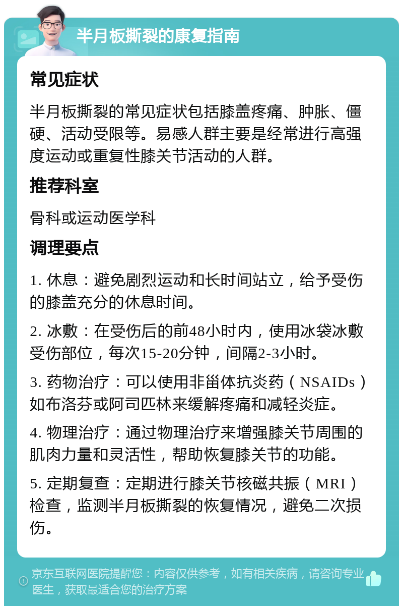 半月板撕裂的康复指南 常见症状 半月板撕裂的常见症状包括膝盖疼痛、肿胀、僵硬、活动受限等。易感人群主要是经常进行高强度运动或重复性膝关节活动的人群。 推荐科室 骨科或运动医学科 调理要点 1. 休息：避免剧烈运动和长时间站立，给予受伤的膝盖充分的休息时间。 2. 冰敷：在受伤后的前48小时内，使用冰袋冰敷受伤部位，每次15-20分钟，间隔2-3小时。 3. 药物治疗：可以使用非甾体抗炎药（NSAIDs）如布洛芬或阿司匹林来缓解疼痛和减轻炎症。 4. 物理治疗：通过物理治疗来增强膝关节周围的肌肉力量和灵活性，帮助恢复膝关节的功能。 5. 定期复查：定期进行膝关节核磁共振（MRI）检查，监测半月板撕裂的恢复情况，避免二次损伤。