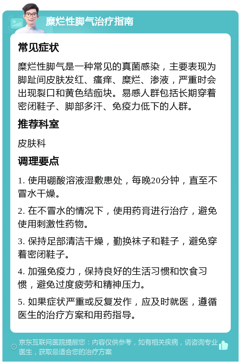 糜烂性脚气治疗指南 常见症状 糜烂性脚气是一种常见的真菌感染，主要表现为脚趾间皮肤发红、瘙痒、糜烂、渗液，严重时会出现裂口和黄色结痂块。易感人群包括长期穿着密闭鞋子、脚部多汗、免疫力低下的人群。 推荐科室 皮肤科 调理要点 1. 使用硼酸溶液湿敷患处，每晚20分钟，直至不冒水干燥。 2. 在不冒水的情况下，使用药膏进行治疗，避免使用刺激性药物。 3. 保持足部清洁干燥，勤换袜子和鞋子，避免穿着密闭鞋子。 4. 加强免疫力，保持良好的生活习惯和饮食习惯，避免过度疲劳和精神压力。 5. 如果症状严重或反复发作，应及时就医，遵循医生的治疗方案和用药指导。