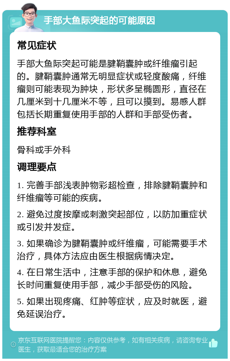 手部大鱼际突起的可能原因 常见症状 手部大鱼际突起可能是腱鞘囊肿或纤维瘤引起的。腱鞘囊肿通常无明显症状或轻度酸痛，纤维瘤则可能表现为肿块，形状多呈椭圆形，直径在几厘米到十几厘米不等，且可以摸到。易感人群包括长期重复使用手部的人群和手部受伤者。 推荐科室 骨科或手外科 调理要点 1. 完善手部浅表肿物彩超检查，排除腱鞘囊肿和纤维瘤等可能的疾病。 2. 避免过度按摩或刺激突起部位，以防加重症状或引发并发症。 3. 如果确诊为腱鞘囊肿或纤维瘤，可能需要手术治疗，具体方法应由医生根据病情决定。 4. 在日常生活中，注意手部的保护和休息，避免长时间重复使用手部，减少手部受伤的风险。 5. 如果出现疼痛、红肿等症状，应及时就医，避免延误治疗。