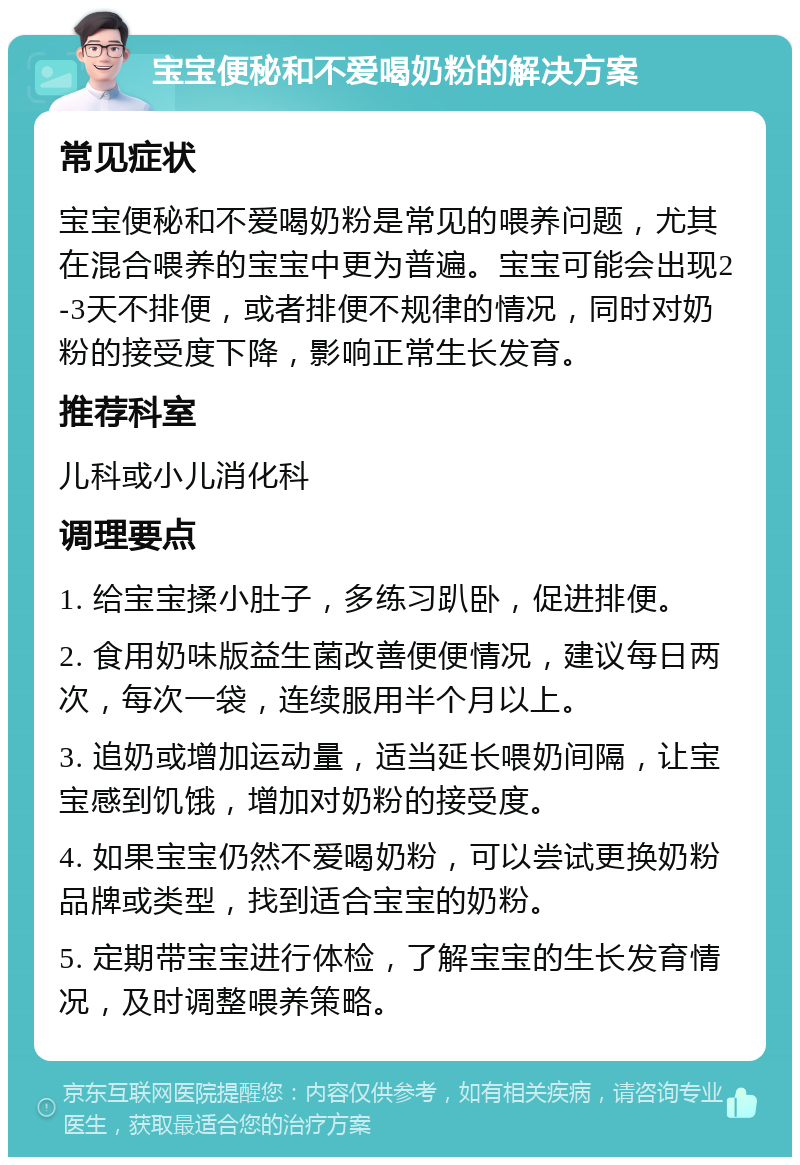 宝宝便秘和不爱喝奶粉的解决方案 常见症状 宝宝便秘和不爱喝奶粉是常见的喂养问题，尤其在混合喂养的宝宝中更为普遍。宝宝可能会出现2-3天不排便，或者排便不规律的情况，同时对奶粉的接受度下降，影响正常生长发育。 推荐科室 儿科或小儿消化科 调理要点 1. 给宝宝揉小肚子，多练习趴卧，促进排便。 2. 食用奶味版益生菌改善便便情况，建议每日两次，每次一袋，连续服用半个月以上。 3. 追奶或增加运动量，适当延长喂奶间隔，让宝宝感到饥饿，增加对奶粉的接受度。 4. 如果宝宝仍然不爱喝奶粉，可以尝试更换奶粉品牌或类型，找到适合宝宝的奶粉。 5. 定期带宝宝进行体检，了解宝宝的生长发育情况，及时调整喂养策略。