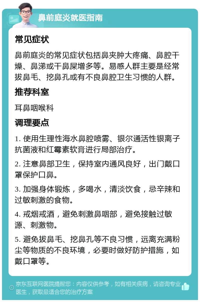 鼻前庭炎就医指南 常见症状 鼻前庭炎的常见症状包括鼻夹肿大疼痛、鼻腔干燥、鼻涕或干鼻屎增多等。易感人群主要是经常拔鼻毛、挖鼻孔或有不良鼻腔卫生习惯的人群。 推荐科室 耳鼻咽喉科 调理要点 1. 使用生理性海水鼻腔喷雾、银尔通活性银离子抗菌液和红霉素软膏进行局部治疗。 2. 注意鼻部卫生，保持室内通风良好，出门戴口罩保护口鼻。 3. 加强身体锻炼，多喝水，清淡饮食，忌辛辣和过敏刺激的食物。 4. 戒烟戒酒，避免刺激鼻咽部，避免接触过敏源、刺激物。 5. 避免拔鼻毛、挖鼻孔等不良习惯，远离充满粉尘等物质的不良环境，必要时做好防护措施，如戴口罩等。