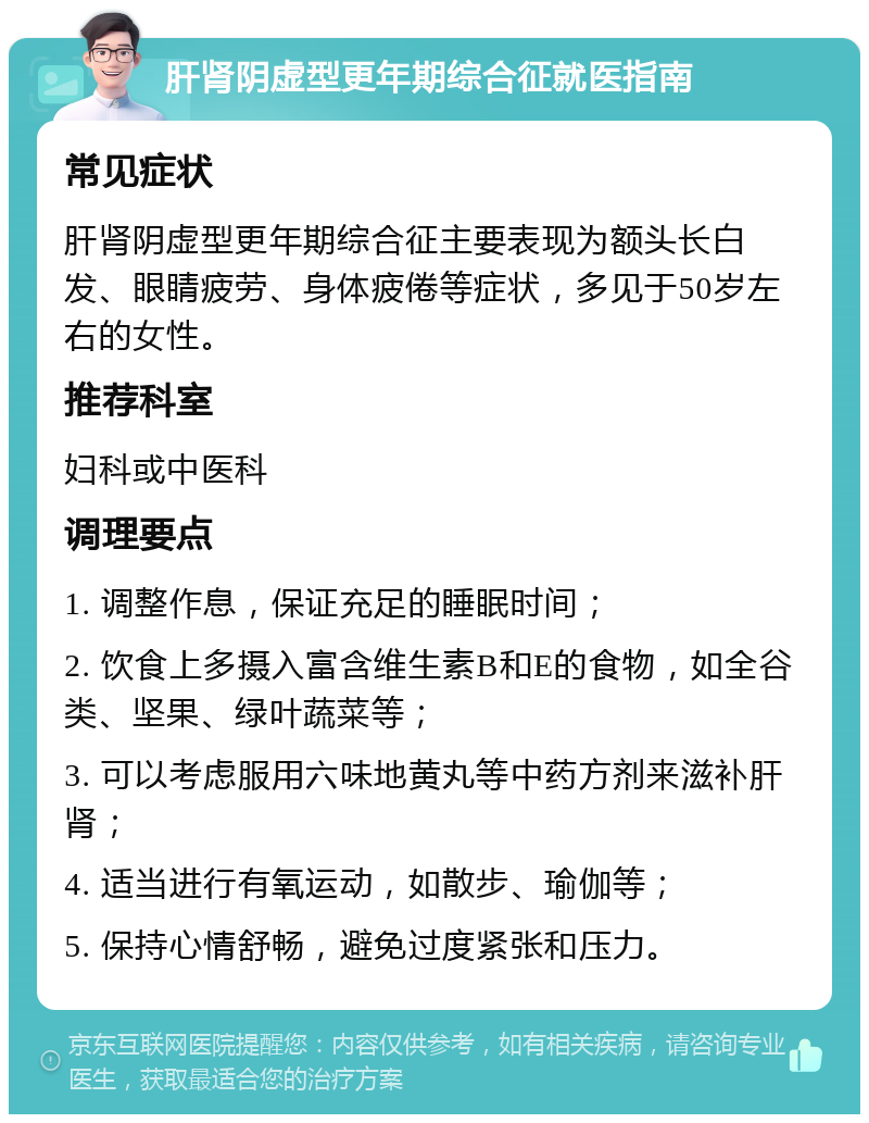 肝肾阴虚型更年期综合征就医指南 常见症状 肝肾阴虚型更年期综合征主要表现为额头长白发、眼睛疲劳、身体疲倦等症状，多见于50岁左右的女性。 推荐科室 妇科或中医科 调理要点 1. 调整作息，保证充足的睡眠时间； 2. 饮食上多摄入富含维生素B和E的食物，如全谷类、坚果、绿叶蔬菜等； 3. 可以考虑服用六味地黄丸等中药方剂来滋补肝肾； 4. 适当进行有氧运动，如散步、瑜伽等； 5. 保持心情舒畅，避免过度紧张和压力。