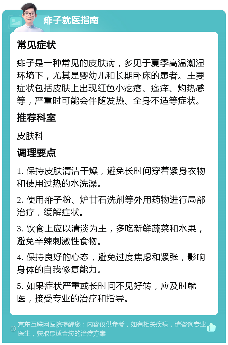 痱子就医指南 常见症状 痱子是一种常见的皮肤病，多见于夏季高温潮湿环境下，尤其是婴幼儿和长期卧床的患者。主要症状包括皮肤上出现红色小疙瘩、瘙痒、灼热感等，严重时可能会伴随发热、全身不适等症状。 推荐科室 皮肤科 调理要点 1. 保持皮肤清洁干燥，避免长时间穿着紧身衣物和使用过热的水洗澡。 2. 使用痱子粉、炉甘石洗剂等外用药物进行局部治疗，缓解症状。 3. 饮食上应以清淡为主，多吃新鲜蔬菜和水果，避免辛辣刺激性食物。 4. 保持良好的心态，避免过度焦虑和紧张，影响身体的自我修复能力。 5. 如果症状严重或长时间不见好转，应及时就医，接受专业的治疗和指导。