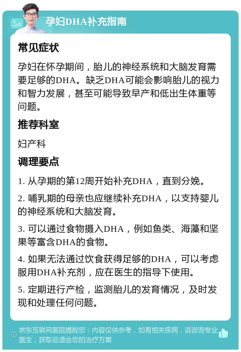 孕妇DHA补充指南 常见症状 孕妇在怀孕期间，胎儿的神经系统和大脑发育需要足够的DHA。缺乏DHA可能会影响胎儿的视力和智力发展，甚至可能导致早产和低出生体重等问题。 推荐科室 妇产科 调理要点 1. 从孕期的第12周开始补充DHA，直到分娩。 2. 哺乳期的母亲也应继续补充DHA，以支持婴儿的神经系统和大脑发育。 3. 可以通过食物摄入DHA，例如鱼类、海藻和坚果等富含DHA的食物。 4. 如果无法通过饮食获得足够的DHA，可以考虑服用DHA补充剂，应在医生的指导下使用。 5. 定期进行产检，监测胎儿的发育情况，及时发现和处理任何问题。