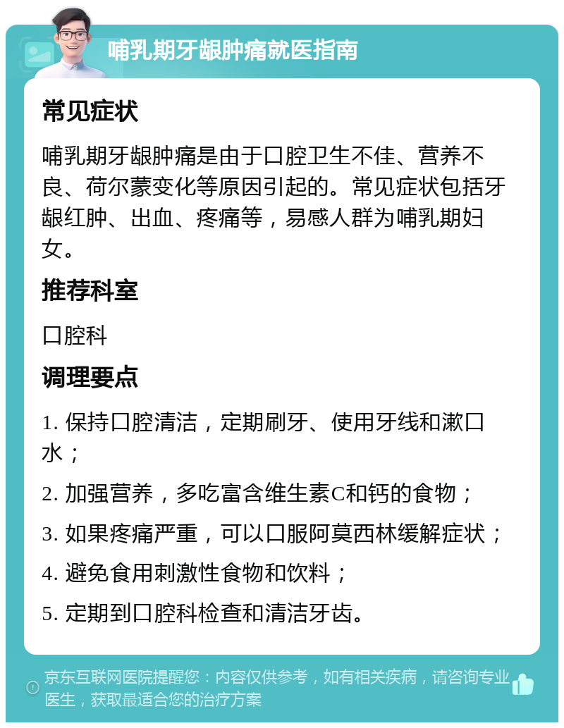 哺乳期牙龈肿痛就医指南 常见症状 哺乳期牙龈肿痛是由于口腔卫生不佳、营养不良、荷尔蒙变化等原因引起的。常见症状包括牙龈红肿、出血、疼痛等，易感人群为哺乳期妇女。 推荐科室 口腔科 调理要点 1. 保持口腔清洁，定期刷牙、使用牙线和漱口水； 2. 加强营养，多吃富含维生素C和钙的食物； 3. 如果疼痛严重，可以口服阿莫西林缓解症状； 4. 避免食用刺激性食物和饮料； 5. 定期到口腔科检查和清洁牙齿。