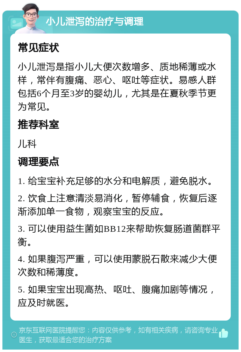 小儿泄泻的治疗与调理 常见症状 小儿泄泻是指小儿大便次数增多、质地稀薄或水样，常伴有腹痛、恶心、呕吐等症状。易感人群包括6个月至3岁的婴幼儿，尤其是在夏秋季节更为常见。 推荐科室 儿科 调理要点 1. 给宝宝补充足够的水分和电解质，避免脱水。 2. 饮食上注意清淡易消化，暂停辅食，恢复后逐渐添加单一食物，观察宝宝的反应。 3. 可以使用益生菌如BB12来帮助恢复肠道菌群平衡。 4. 如果腹泻严重，可以使用蒙脱石散来减少大便次数和稀薄度。 5. 如果宝宝出现高热、呕吐、腹痛加剧等情况，应及时就医。