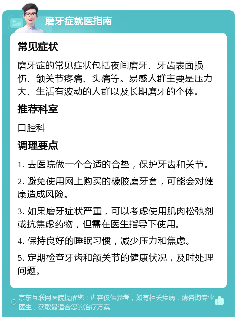 磨牙症就医指南 常见症状 磨牙症的常见症状包括夜间磨牙、牙齿表面损伤、颌关节疼痛、头痛等。易感人群主要是压力大、生活有波动的人群以及长期磨牙的个体。 推荐科室 口腔科 调理要点 1. 去医院做一个合适的合垫，保护牙齿和关节。 2. 避免使用网上购买的橡胶磨牙套，可能会对健康造成风险。 3. 如果磨牙症状严重，可以考虑使用肌肉松弛剂或抗焦虑药物，但需在医生指导下使用。 4. 保持良好的睡眠习惯，减少压力和焦虑。 5. 定期检查牙齿和颌关节的健康状况，及时处理问题。