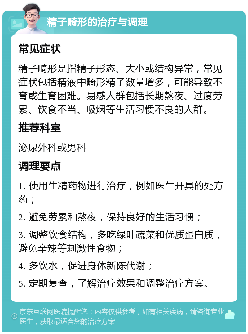 精子畸形的治疗与调理 常见症状 精子畸形是指精子形态、大小或结构异常，常见症状包括精液中畸形精子数量增多，可能导致不育或生育困难。易感人群包括长期熬夜、过度劳累、饮食不当、吸烟等生活习惯不良的人群。 推荐科室 泌尿外科或男科 调理要点 1. 使用生精药物进行治疗，例如医生开具的处方药； 2. 避免劳累和熬夜，保持良好的生活习惯； 3. 调整饮食结构，多吃绿叶蔬菜和优质蛋白质，避免辛辣等刺激性食物； 4. 多饮水，促进身体新陈代谢； 5. 定期复查，了解治疗效果和调整治疗方案。