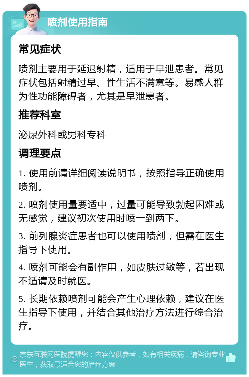 喷剂使用指南 常见症状 喷剂主要用于延迟射精，适用于早泄患者。常见症状包括射精过早、性生活不满意等。易感人群为性功能障碍者，尤其是早泄患者。 推荐科室 泌尿外科或男科专科 调理要点 1. 使用前请详细阅读说明书，按照指导正确使用喷剂。 2. 喷剂使用量要适中，过量可能导致勃起困难或无感觉，建议初次使用时喷一到两下。 3. 前列腺炎症患者也可以使用喷剂，但需在医生指导下使用。 4. 喷剂可能会有副作用，如皮肤过敏等，若出现不适请及时就医。 5. 长期依赖喷剂可能会产生心理依赖，建议在医生指导下使用，并结合其他治疗方法进行综合治疗。